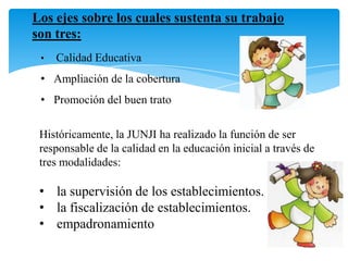 Los ejes sobre los cuales sustenta su trabajo
son tres:
• Calidad Educativa
• Ampliación de la cobertura
• Promoción del buen trato
Históricamente, la JUNJI ha realizado la función de ser
responsable de la calidad en la educación inicial a través de
tres modalidades:
• la supervisión de los establecimientos.
• la fiscalización de establecimientos.
• empadronamiento
 