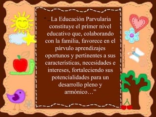 “ …La Educación Parvularia
constituye el primer nivel
educativo que, colaborando
con la familia, favorece en el
párvulo aprendizajes
oportunos y pertinentes a sus
características, necesidades e
intereses, fortaleciendo sus
potencialidades para un
desarrollo pleno y
armónico…”
 