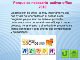 La activación de office es muy importante ya que
nos ayuda no tener fallas en el acceso a ese
programa ya que si no se activa el producto
caducara y no se podrá abrir mas office por que el
producto no es origina y al activarlo el programa se
instala con todos y cada uno de sus complementos
y aplicaciones.
 