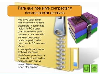 Para que nos sirve compactar y
descompactar archivos
Nos sirve para tener
mas espacio en nuestro
disco duro y tener mas
rápida la PC y para
guardar archivos para
pasarlos a una memoria
sin tener que ocupar
mucho espacio esto
hace que la PC sea mas
eficaz
Y nos ayuda para enviar
archivos por coreo
electrónico ya adjunto y
nos ayuda mucho en las
memorias usb que ya
aestan llenas para
tener otro espacio
 