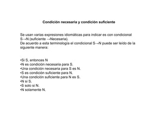 Condición necesaria y condición suficiente
Se usan varias expresiones idiomáticas para indicar es con condicional
S→N (suficiente →Necesaria).
De acuerdo a esta terminología el condicional S→N puede ser leído de la
siguiente manera:
•Si S, entonces N
•N es condición necesaria para S.
•Una condición necesaria para S es N.
•S es condición suficiente para N.
•Una condición suficiente para N es S.
•N si S.
•S solo si N.
•N solamente N.
 