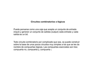Circuitos combinatorios o lógicos
Puede pensarse como una caja que acepta un conjunto de entrada
(input) y generar un conjunto de salidas (output) cada entrada y cada
salida es un bit.
Todo circuito combinatorio por complicado que sea, se puede construir
sobre la base de unos pocos circuitos muy simples a los que se les da
nombre de compuertas lógicas. Las compuertas esenciales son tres:
compuerta no, compuerta y, compuerta o.
 