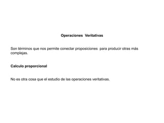 Operaciones Veritativas
Son términos que nos permite conectar proposiciones para producir otras más
complejas.
Calculo proporcional
No es otra cosa que el estudio de las operaciones veritativas.
 