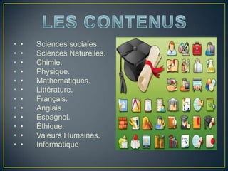 • • Sciences sociales.
• • Sciences Naturelles.
• • Chimie.
• • Physique.
• • Mathématiques.
• • Littérature.
• • Français.
• • Anglais.
• • Espagnol.
• • Éthique.
• • Valeurs Humaines.
• • Informatique
 