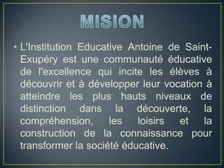 • L'Institution Educative Antoine de Saint-
Exupéry est une communauté éducative
de l'excellence qui incite les élèves à
découvrir et à développer leur vocation à
atteindre les plus hauts niveaux de
distinction dans la découverte, la
compréhension, les loisirs et la
construction de la connaissance pour
transformer la société éducative.
 
