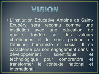 • L'Institution Educative Antoine de Saint-
Exupéry sera reconnu comme une
institution avec une éducation de
qualité, fondée sur des valeurs
chrétiennes et le sens profond de
l'éthique, humaniste et social. Il se
caractérise par son engagement dans le
développement scientifique et
technologique pour comprendre et
transformer le contexte national et
international.
 