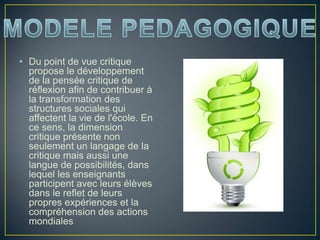 • Du point de vue critique
propose le développement
de la pensée critique de
réflexion afin de contribuer à
la transformation des
structures sociales qui
affectent la vie de l'école. En
ce sens, la dimension
critique présente non
seulement un langage de la
critique mais aussi une
langue de possibilités, dans
lequel les enseignants
participent avec leurs élèves
dans le reflet de leurs
propres expériences et la
compréhension des actions
mondiales
 