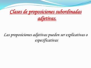 Clases de proposiciones subordinadas
adjetivas.
Las proposiciones adjetivas pueden ser explicativas o
especificativas.
 
