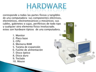 corresponde a todas las partes físicas y tangibles
de una computadora: sus componentes eléctricos,
electrónicos, electromecánicos y mecánicos; sus
cables, gabinetes o cajas, periféricos de todo tipo
y cualquier otro elemento físico involucrado.
estos son hardware típicos de una computadora.
1. Monitor
2. Placa base
3. CPU
4. Memoria RAM
5. Tarjeta de expansión
6. Fuente de alimentación
7. Disco óptico
8. Disco duro
9. Teclado
10. Mouse
 