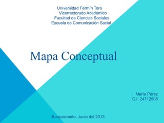 Universidad Fermín Toro
Vicerrectorado Académico
Facultad de Ciencias Sociales
Escuela de Comunicación Social
Mapa Conceptual
María Pérez
C.I: 24712508
Barquisimeto, Junio del 2013
 