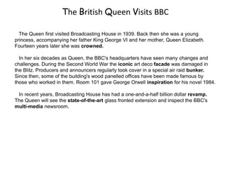 The British Queen Visits BBC
The Queen first visited Broadcasting House in 1939. Back then she was a young
princess, accompanying her father King George VI and her mother, Queen Elizabeth.
Fourteen years later she was crowned.
In her six decades as Queen, the BBC's headquarters have seen many changes and
challenges. During the Second World War the iconic art deco facade was damaged in
the Blitz. Producers and announcers regularly took cover in a special air raid bunker.
Since then, some of the building's wood panelled offices have been made famous by
those who worked in them. Room 101 gave George Orwell inspiration for his novel 1984.
In recent years, Broadcasting House has had a one-and-a-half billion dollar revamp.
The Queen will see the state-of-the-art glass fronted extension and inspect the BBC's
multi-media newsroom.
 