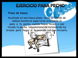 Acostado en una banca plana inicia la flexión de
ambos miembros superiores acercando el
peso a tu pecho, cuando hayas tocado o casi
tocado tu pecho, inmediatamente extenderás los
brazos para llegar a la posición con que iniciaste.
Press de banca:
 