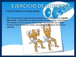 Para su ejecución comenzaremos sentados en un banco, con la espalda
bien recta y tomaremos en ambas manos una mancuerna. Llevaremos
las mismas a la altura de los hombros por los laterales del cuerpo
mientras flexionamos los codos y las palmas de la mano miran hacia
adelante.
Press de hombros con mancuernas:
 