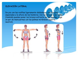 De pie con las rodillas ligeramente dobladas y, con los pies
separados a la altura de los hombros. Con los brazos a los lados
(también puedes poner los brazos enfrente de los muslos) coge
un par de mancuernas con las palmas mirándose (agarre
neutral).
ELEVACIÓN LATERAL
 