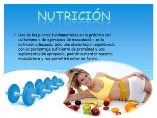  Uno de los pilares fundamentales en la práctica del
culturismo o de ejercicios de musculación, es la
nutrición adecuada. Sólo una alimentación equilibrada
con un porcentaje suficiente de proteínas y una
suplementación apropiada, podrán aumentar nuestra
musculatura y nos permitirá estar en forma .
 
