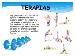 • Hay gimnasios especializados en
ejercicios terapéutico para
ayudar a desarrollar, mejorar y
restablecer el movimiento y la
funcionalidad normal. Su objetivo
es fortalecer grupos de músculos;
así como mejorar la capacidad
muscular para producir tensión y
fuerza.
 