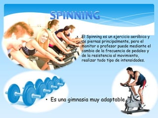 • El Spinning es un ejercicio aeróbico y
de piernas principalmente, pero el
monitor o profesor puede mediante el
cambio de la frecuencia de pedaleo y
de la resistencia al movimiento,
realizar todo tipo de intensidades.
• Es una gimnasia muy adaptable.
 
