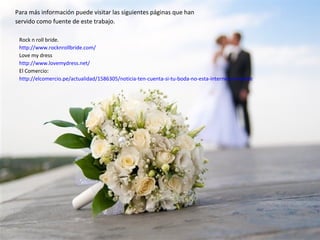 Para más información puede visitar las siguientes páginas que han
servido como fuente de este trabajo.
Rock n roll bride.
http://www.rocknrollbride.com/
Love my dress
http://www.lovemydress.net/
El Comercio:
http://elcomercio.pe/actualidad/1586305/noticia-ten-cuenta-si-tu-boda-no-esta-internet-no-existe
 
