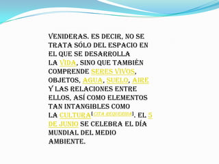 venideras. Es decir, no se
trata sólo del espacio en
el que se desarrolla
la vida, sino que también
comprende seres vivos,
objetos, agua, suelo, aire
y las relaciones entre
ellos, así como elementos
tan intangibles como
la cultura[cita requerida]. El 5
de junio se celebra el Día
Mundial del Medio
Ambiente.
 