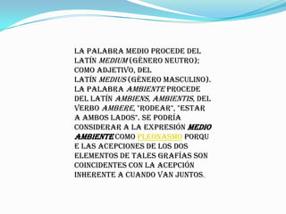 La palabra medio procede del
latín medium (género neutro);
como adjetivo, del
latín medius (género masculino).
La palabra ambiente procede
del latín ambiens, ambientis, del
verbo ambere, "rodear", "estar
a ambos lados". Se podría
considerar a la expresión medio
ambiente como pleonasmo porqu
e las acepciones de los dos
elementos de tales grafías son
coincidentes con la acepción
inherente a cuando van juntos.
 