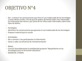 OBJETIVO N°4
• Dar a conocer las consecuencias que tiene el uso inadecuado de las tecnologías
y como afecta al niño; a fin de que los padres de familia estén más interesados
en el bienestar del menor y por parte de los niños estén informados sobre estos
tipos de delitos.
•
• Estrategias:
• Identificar las consecuencias que generan el uso inadecuado de las tecnologías
• Preparar material para la sesión
•
• Actividades:
• Dar a conocer a los participantes la información
• Llevar a cabo una dinámica de retroalimentación
•
• Metas:
• Concluir favorablemente la totalidad del proyecto “Apoyándome en las
tecnologías para mi formación educativa”.
• SESIÓN DE 2 HORAS
 