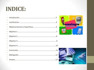 INDICE:
• Introducción………………………………………………………………………3
•
• Justificación……………………………………………………………………....4
•
• Objetivo General y Específicos……………………………………………6
•
• Objetivo 1…………………………………………………………………………..7
•
• Objetivo 2………………………….…………………………………………….…8
•
• Objetivo 3…………………………………………….…………………………....9
•
• Objetivo 4…………………….…………………………………………………...10
•
• Conclusión………………………………………………………………………...11
•
• Bibliografía………………………………………………………………………..12
•
• Anexos…………………………………………………..………………………….13
 