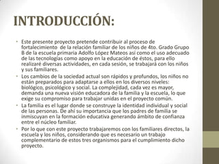 INTRODUCCIÓN:
• Este presente proyecto pretende contribuir al proceso de
fortalecimiento de la relación familiar de los niños de 4to. Grado Grupo
B de la escuela primaria Adolfo López Mateos así como el uso adecuado
de las tecnologías como apoyo en la educación de éstos, para ello
realizaré diversas actividades, en cada sesión, se trabajará con los niños
y sus familiares.
• Los cambios de la sociedad actual son rápidos y profundos, los niños no
están preparados para adaptarse a ellos en los diversos niveles:
biológico, psicológico y social. La complejidad, cada vez es mayor,
demanda una nueva visión educadora de la familia y la escuela, lo que
exige su compromiso para trabajar unidas en el proyecto común.
• La familia es el lugar donde se construye la identidad individual y social
de las personas. De ahí su importancia que los padres de familia se
inmiscuyan en la formación educativa generando ámbito de confianza
entre el núcleo familiar.
• Por lo que con este proyecto trabajaremos con los familiares directos, la
escuela y los niños, considerando que es necesario un trabajo
complementario de estos tres organismos para el cumplimiento dicho
proyecto.
 