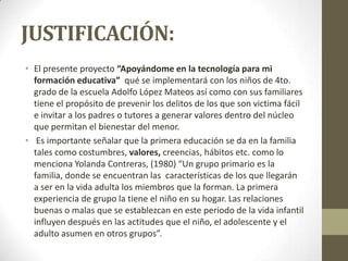 JUSTIFICACIÓN:
• El presente proyecto “Apoyándome en la tecnología para mi
formación educativa” qué se implementará con los niños de 4to.
grado de la escuela Adolfo López Mateos así como con sus familiares
tiene el propósito de prevenir los delitos de los que son victima fácil
e invitar a los padres o tutores a generar valores dentro del núcleo
que permitan el bienestar del menor.
• Es importante señalar que la primera educación se da en la familia
tales como costumbres, valores, creencias, hábitos etc. como lo
menciona Yolanda Contreras, (1980) “Un grupo primario es la
familia, donde se encuentran las características de los que llegarán
a ser en la vida adulta los miembros que la forman. La primera
experiencia de grupo la tiene el niño en su hogar. Las relaciones
buenas o malas que se establezcan en este periodo de la vida infantil
influyen después en las actitudes que el niño, el adolescente y el
adulto asumen en otros grupos”.
 
