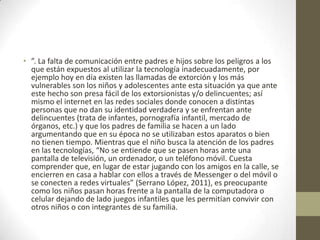 • ”. La falta de comunicación entre padres e hijos sobre los peligros a los
que están expuestos al utilizar la tecnología inadecuadamente, por
ejemplo hoy en día existen las llamadas de extorción y los más
vulnerables son los niños y adolescentes ante esta situación ya que ante
este hecho son presa fácil de los extorsionistas y/o delincuentes; así
mismo el internet en las redes sociales donde conocen a distintas
personas que no dan su identidad verdadera y se enfrentan ante
delincuentes (trata de infantes, pornografía infantil, mercado de
órganos, etc.) y que los padres de familia se hacen a un lado
argumentando que en su época no se utilizaban estos aparatos o bien
no tienen tiempo. Mientras que el niño busca la atención de los padres
en las tecnologías, “No se entiende que se pasen horas ante una
pantalla de televisión, un ordenador, o un teléfono móvil. Cuesta
comprender que, en lugar de estar jugando con los amigos en la calle, se
encierren en casa a hablar con ellos a través de Messenger o del móvil o
se conecten a redes virtuales” (Serrano López, 2011), es preocupante
como los niños pasan horas frente a la pantalla de la computadora o
celular dejando de lado juegos infantiles que les permitían convivir con
otros niños o con integrantes de su familia.
 