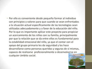 • Por ello es conveniente desde pequeño formar al individuo
con principios y valores para que cuando se vean enfrentados
a la situación actual específicamente de las tecnologías sean
utilizadas adecuadamente y a favor de la educación del niño.
Por lo que es importante aplicar este proyecto para propiciar
un acercamiento de los niños con su familia, principalmente
por que la relación que se da entre ellos es fundamental para
la estabilidad emocional del niño, ya que el contar con el
apoyo del grupo primario les da seguridad y los hace
desarrollarse como personas queridas y seguras de sí mismas,
capaces de realizarse profesionalmente o desenvolverse en
cualquier ámbito social.
 