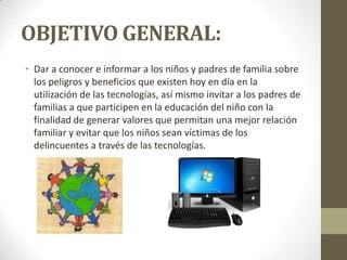 OBJETIVO GENERAL:
• Dar a conocer e informar a los niños y padres de familia sobre
los peligros y beneficios que existen hoy en día en la
utilización de las tecnologías, así mismo invitar a los padres de
familias a que participen en la educación del niño con la
finalidad de generar valores que permitan una mejor relación
familiar y evitar que los niños sean víctimas de los
delincuentes a través de las tecnologías.
 