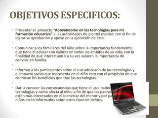 OBJETIVOS ESPECIFICOS:
• Presentar el proyecto “Apoyándome en las tecnologías para mi
formación educativa” a las autoridades de plantel escolar; con el fin de
lograr su aprobación y apoyo en la ejecución de éste.
•
• Comunicar a los familiares del niño sobre la importancia fundamental
que tiene el educar con valores en todos los ámbitos de su vida; con la
finalidad de que interactúen y a su vez valoren la importancia de
convivir en familia.
•
• Informar a los participantes sobre el uso adecuado de las tecnologías y
el impacto social que representa en el niño esto con el propósito de que
conozcan los beneficios que trae las tecnologías.
•
• Dar a conocer las consecuencias que tiene el uso inadecuado de las
tecnologías y como afecta al niño; a fin de que los padres de familia
estén más interesados en el bienestar del menor y por parte de los
niños estén informados sobre estos tipos de delitos.
 