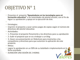OBJETIVO N° 1
• Presentar el proyecto “Apoyándome en las tecnologías para mi
formación educativa” a las autoridades de plantel escolar; con el fin de
lograr su aprobación y apoyo en la ejecución de éste.
•
• Estrategias:
• Imprimir el proyecto y sacar varios juegos de copias según el número de
directivos del plantel educativo
• Actividades:
• 1-.Presentar el proyecto físicamente a los directivos para su aprobación
• 2.-Subir el proyecto que se va a trabajar a un blog
• 3-.Hacer una presentación en Slideshare para mostrarlas a los
compañeros y directivos para que autoricen la aplicación de este
proyecto.
• Metas:
• Lograr la aprobación en un 90% de su totalidad e implementarlo en la
fecha acordada.
• DURACIÓN UNA SESIÓN DE 2 HORAS
 