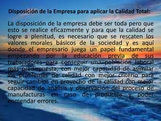 Disposición de la Empresa para aplicar la Calidad Total:
La disposición de la empresa debe ser toda pero que
esto se realice eficazmente y para que la calidad se
logre a plenitud, es necesario que se rescaten los
valores morales básicos de la sociedad y es aquí
donde el empresario juega un papel fundamental
empezando por la educación previa de sus
trabajadores para conseguir una población laboral
más predispuesta, con mejor capacidad de asimilar
los problemas de calidad con mejor criterio para
seguir cambios en provecho de la calidad con mejor
capacidad de análisis y observación del proceso de
manufacturas en caso de productos y poder
enmendar errores.
 