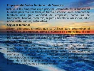 • Empresas del Sector Terciario o de Servicios:
Incluye a las empresas cuyo principal elemento es la capacidad
humana para realizar trabajos físicos o intelectuales. Comprende
también una gran variedad de empresas, como las de
transporte, bancos, comercio, seguros, hotelería, asesorías, educ
ación, restaurantes, entre otros.
• Según el Tamaño:
Existen diferentes criterios que se utilizan para determinar el
tamaño de las empresas, como el número de empleados, el tipo
de industria, el sector de actividad, el valor anual de ventas, etc.
Las empresas se clasifican según su tamaño en:
• Grandes Empresas:
Se caracterizan por manejar capitales y financiamiento
grandes, por lo general tienen instalaciones propias, sus ventas
son de varios millones de dólares, tienen miles de empleados de
confianza y sindicalizados, cuentan con un sistema de
administración y operación muy avanzado y pueden obtener
líneas de crédito y préstamos importantes con instituciones
financieras nacionales e internacionales.
 
