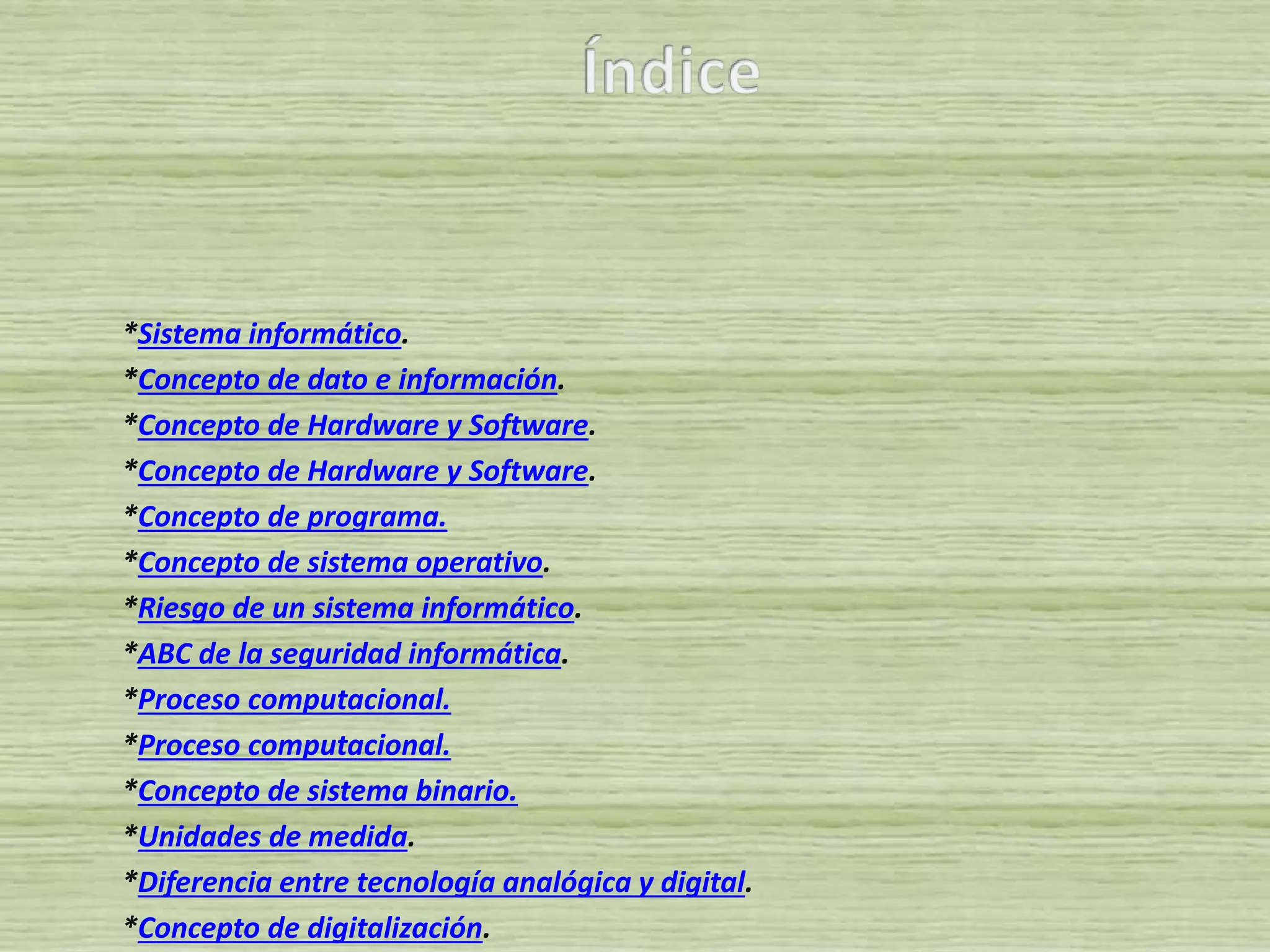 *Sistema informático.
*Concepto de dato e información.
*Concepto de Hardware y Software.
*Concepto de Hardware y Software.
*Concepto de programa.
*Concepto de sistema operativo.
*Riesgo de un sistema informático.
*ABC de la seguridad informática.
*Proceso computacional.
*Proceso computacional.
*Concepto de sistema binario.
*Unidades de medida.
*Diferencia entre tecnología analógica y digital.
*Concepto de digitalización.
 