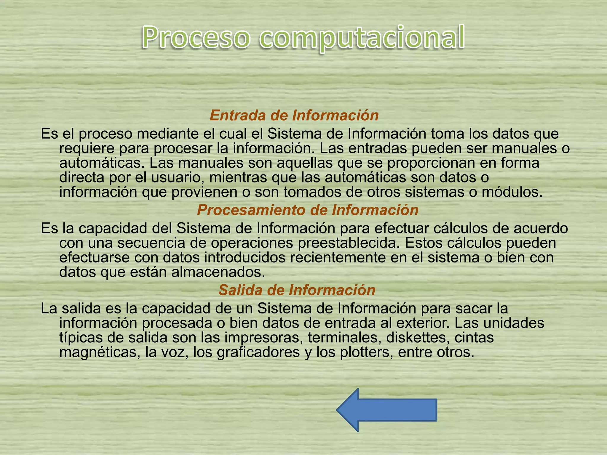 Entrada de Información
Es el proceso mediante el cual el Sistema de Información toma los datos que
requiere para procesar la información. Las entradas pueden ser manuales o
automáticas. Las manuales son aquellas que se proporcionan en forma
directa por el usuario, mientras que las automáticas son datos o
información que provienen o son tomados de otros sistemas o módulos.
Procesamiento de Información
Es la capacidad del Sistema de Información para efectuar cálculos de acuerdo
con una secuencia de operaciones preestablecida. Estos cálculos pueden
efectuarse con datos introducidos recientemente en el sistema o bien con
datos que están almacenados.
Salida de Información
La salida es la capacidad de un Sistema de Información para sacar la
información procesada o bien datos de entrada al exterior. Las unidades
típicas de salida son las impresoras, terminales, diskettes, cintas
magnéticas, la voz, los graficadores y los plotters, entre otros.
 
