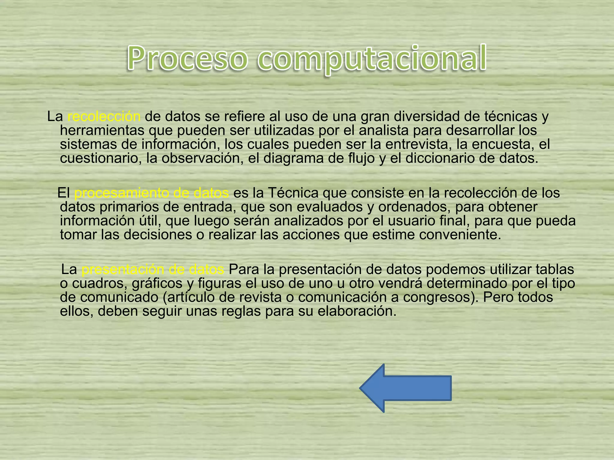La recolección de datos se refiere al uso de una gran diversidad de técnicas y
herramientas que pueden ser utilizadas por el analista para desarrollar los
sistemas de información, los cuales pueden ser la entrevista, la encuesta, el
cuestionario, la observación, el diagrama de flujo y el diccionario de datos.
El procesamiento de datos es la Técnica que consiste en la recolección de los
datos primarios de entrada, que son evaluados y ordenados, para obtener
información útil, que luego serán analizados por el usuario final, para que pueda
tomar las decisiones o realizar las acciones que estime conveniente.
La presentación de datos Para la presentación de datos podemos utilizar tablas
o cuadros, gráficos y figuras el uso de uno u otro vendrá determinado por el tipo
de comunicado (artículo de revista o comunicación a congresos). Pero todos
ellos, deben seguir unas reglas para su elaboración.
 