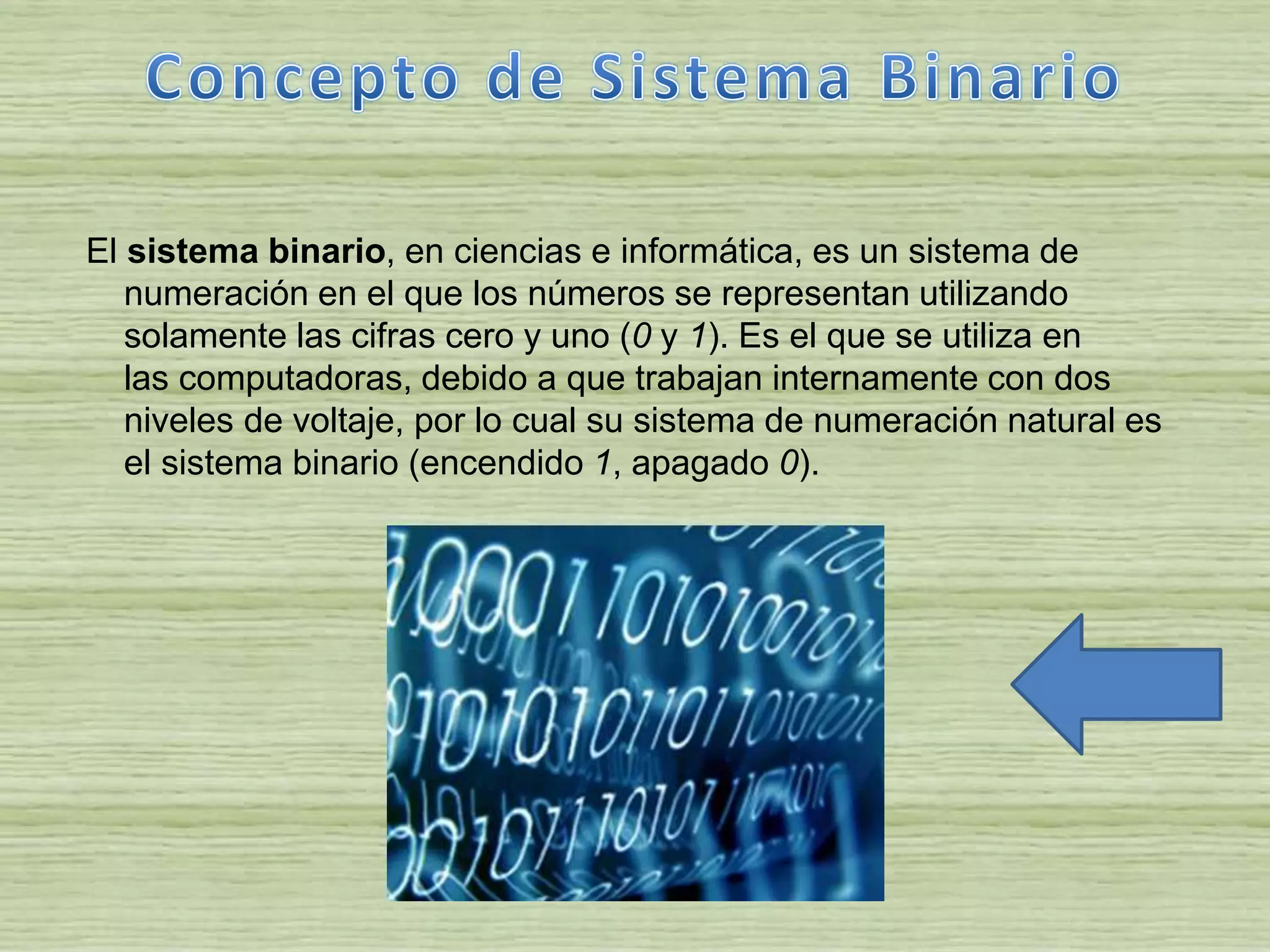 El sistema binario, en ciencias e informática, es un sistema de
numeración en el que los números se representan utilizando
solamente las cifras cero y uno (0 y 1). Es el que se utiliza en
las computadoras, debido a que trabajan internamente con dos
niveles de voltaje, por lo cual su sistema de numeración natural es
el sistema binario (encendido 1, apagado 0).
 
