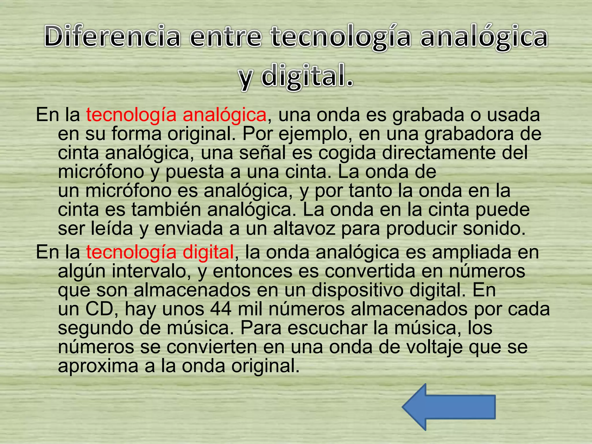En la tecnología analógica, una onda es grabada o usada
en su forma original. Por ejemplo, en una grabadora de
cinta analógica, una señal es cogida directamente del
micrófono y puesta a una cinta. La onda de
un micrófono es analógica, y por tanto la onda en la
cinta es también analógica. La onda en la cinta puede
ser leída y enviada a un altavoz para producir sonido.
En la tecnología digital, la onda analógica es ampliada en
algún intervalo, y entonces es convertida en números
que son almacenados en un dispositivo digital. En
un CD, hay unos 44 mil números almacenados por cada
segundo de música. Para escuchar la música, los
números se convierten en una onda de voltaje que se
aproxima a la onda original.
 