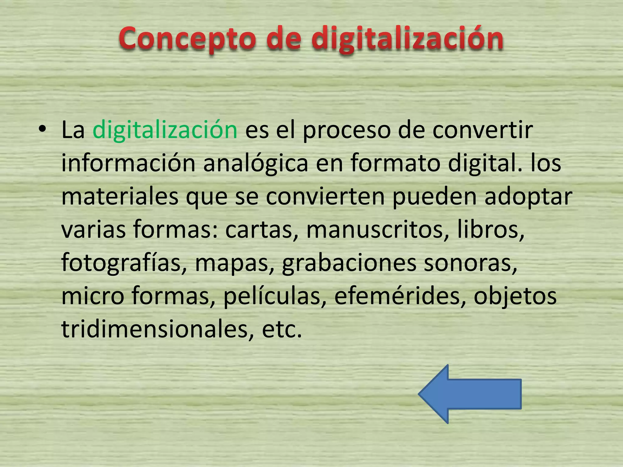 • La digitalización es el proceso de convertir
información analógica en formato digital. los
materiales que se convierten pueden adoptar
varias formas: cartas, manuscritos, libros,
fotografías, mapas, grabaciones sonoras,
micro formas, películas, efemérides, objetos
tridimensionales, etc.
 