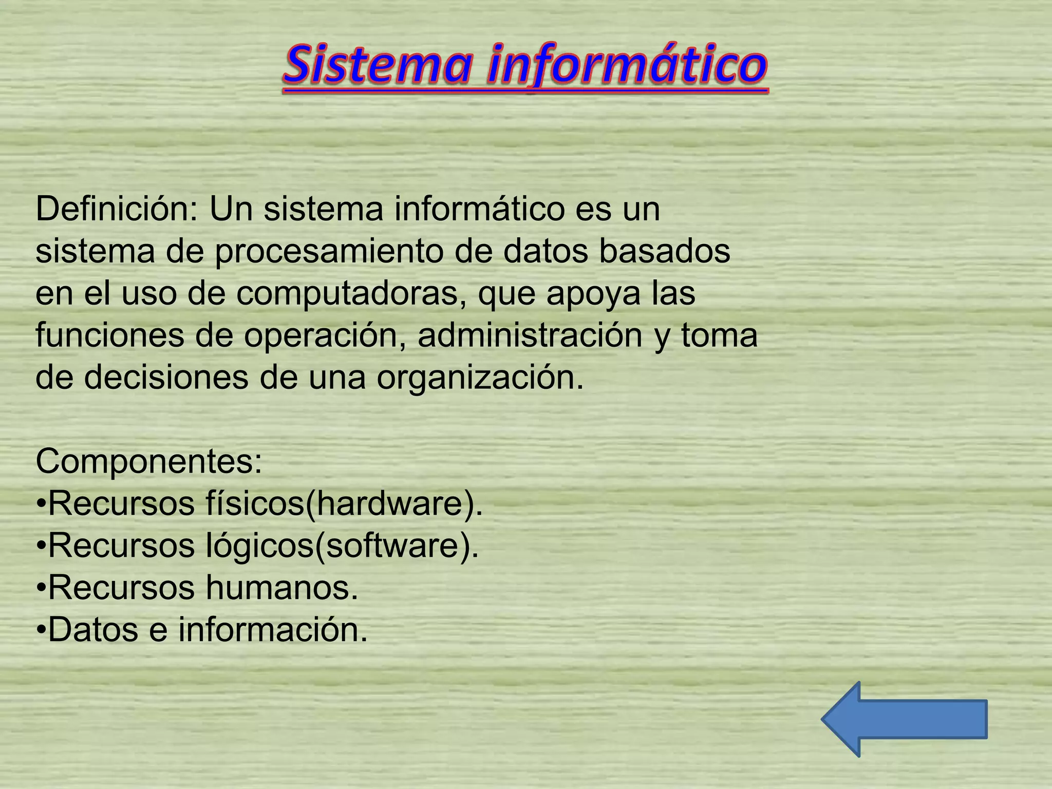 Definición: Un sistema informático es un
sistema de procesamiento de datos basados
en el uso de computadoras, que apoya las
funciones de operación, administración y toma
de decisiones de una organización.
Componentes:
•Recursos físicos(hardware).
•Recursos lógicos(software).
•Recursos humanos.
•Datos e información.
 