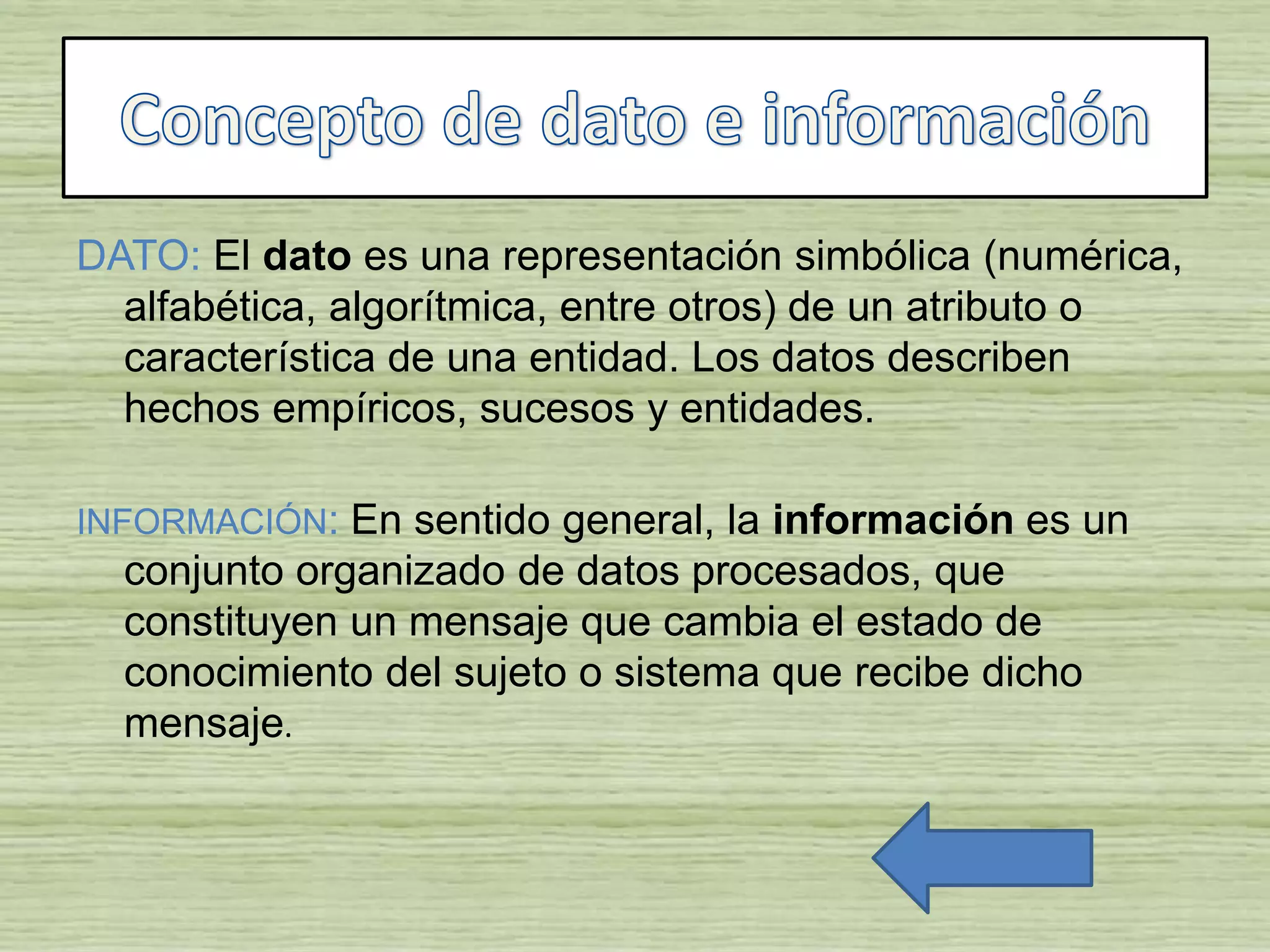 DATO: El dato es una representación simbólica (numérica,
alfabética, algorítmica, entre otros) de un atributo o
característica de una entidad. Los datos describen
hechos empíricos, sucesos y entidades.
INFORMACIÓN: En sentido general, la información es un
conjunto organizado de datos procesados, que
constituyen un mensaje que cambia el estado de
conocimiento del sujeto o sistema que recibe dicho
mensaje.
 