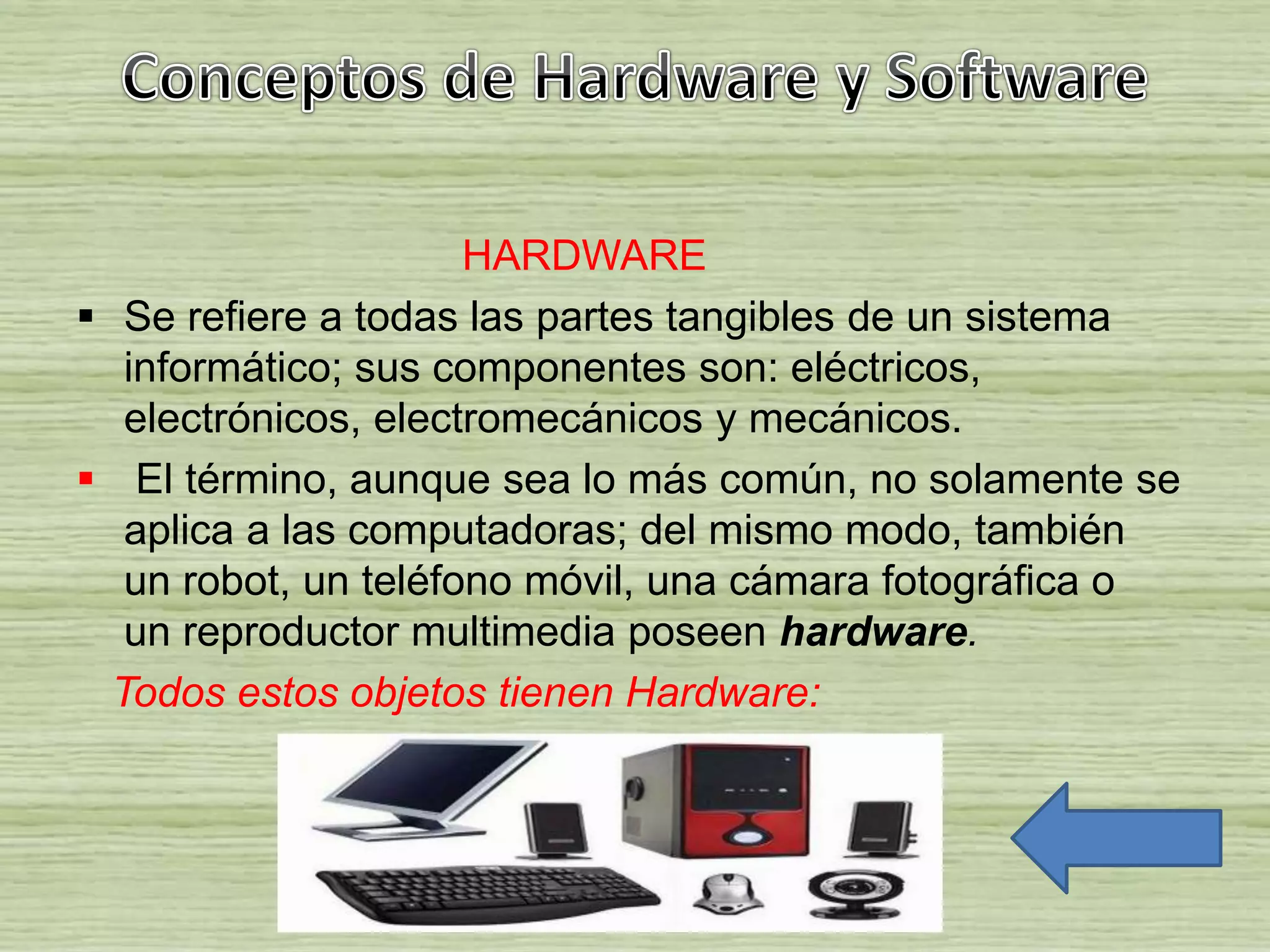 HARDWARE
 Se refiere a todas las partes tangibles de un sistema
informático; sus componentes son: eléctricos,
electrónicos, electromecánicos y mecánicos.
 El término, aunque sea lo más común, no solamente se
aplica a las computadoras; del mismo modo, también
un robot, un teléfono móvil, una cámara fotográfica o
un reproductor multimedia poseen hardware.
Todos estos objetos tienen Hardware:
 
