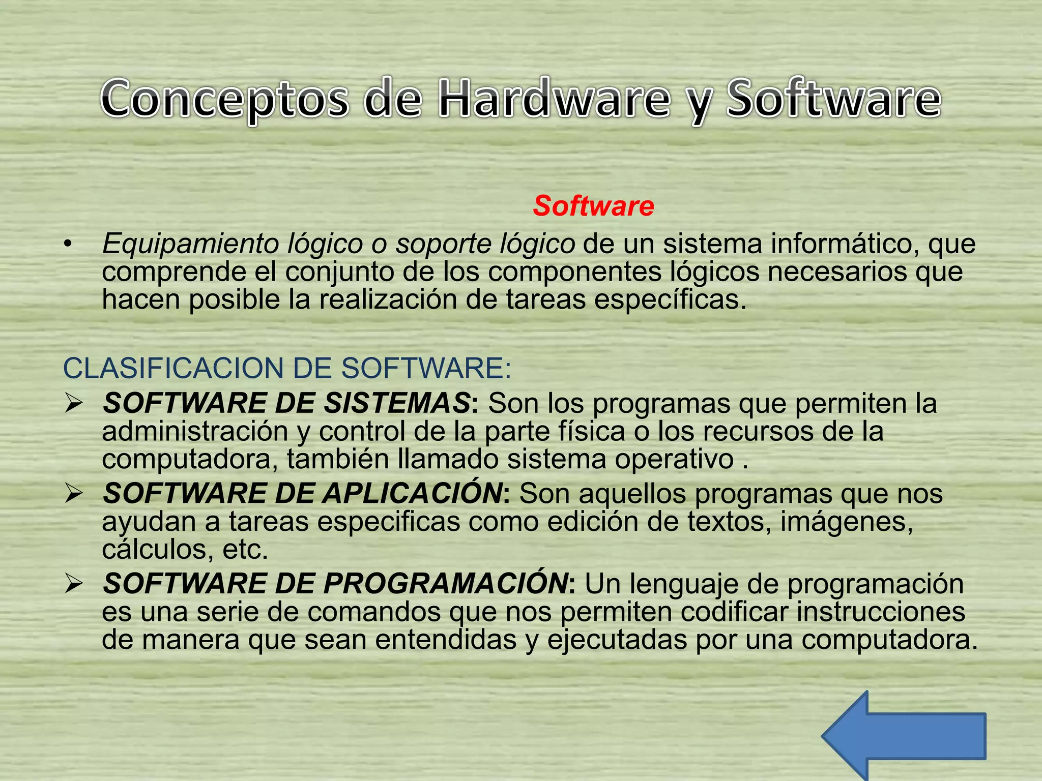 Software
• Equipamiento lógico o soporte lógico de un sistema informático, que
comprende el conjunto de los componentes lógicos necesarios que
hacen posible la realización de tareas específicas.
CLASIFICACION DE SOFTWARE:
 SOFTWARE DE SISTEMAS: Son los programas que permiten la
administración y control de la parte física o los recursos de la
computadora, también llamado sistema operativo .
 SOFTWARE DE APLICACIÓN: Son aquellos programas que nos
ayudan a tareas especificas como edición de textos, imágenes,
cálculos, etc.
 SOFTWARE DE PROGRAMACIÓN: Un lenguaje de programación
es una serie de comandos que nos permiten codificar instrucciones
de manera que sean entendidas y ejecutadas por una computadora.
 