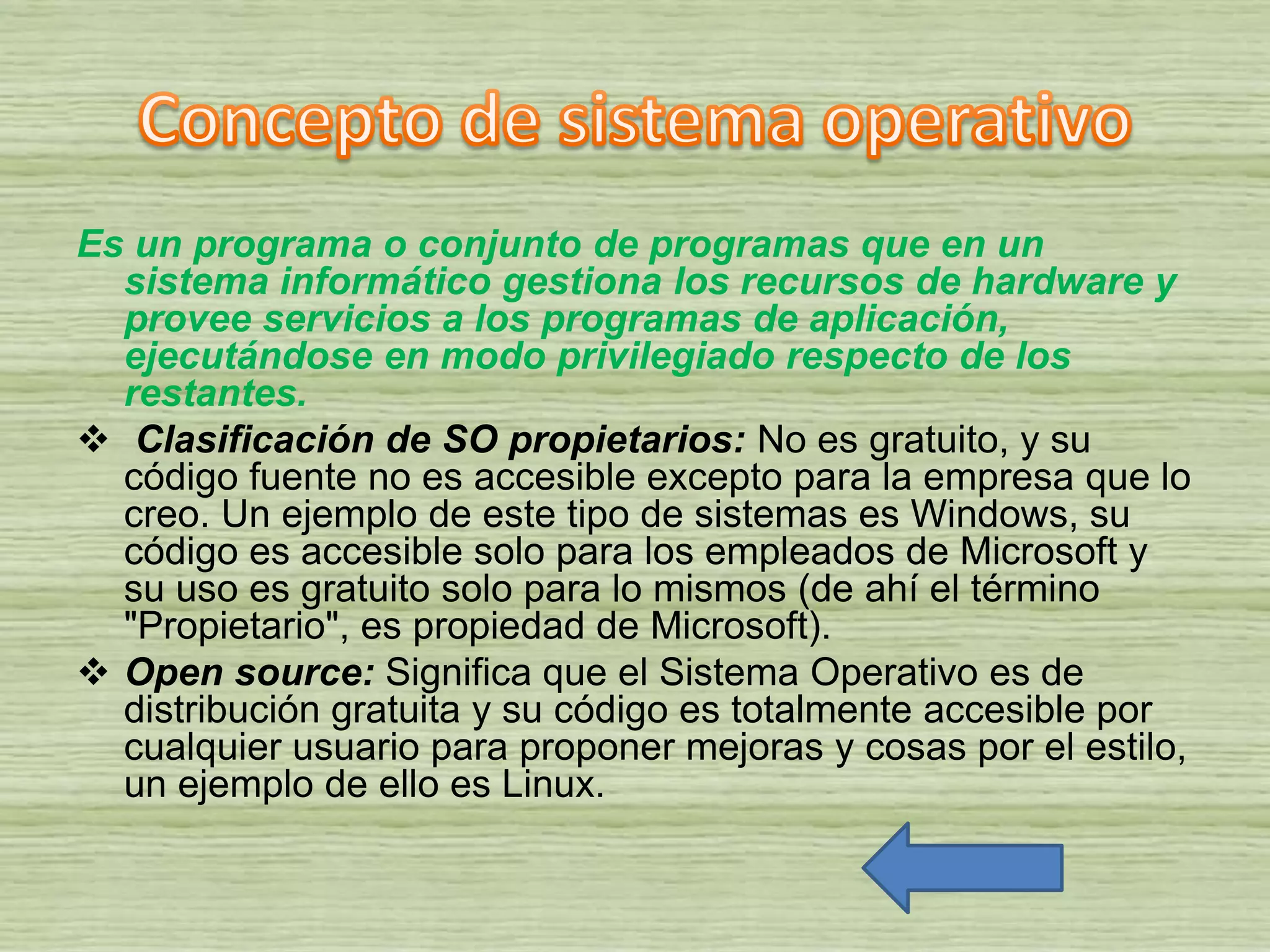 Es un programa o conjunto de programas que en un
sistema informático gestiona los recursos de hardware y
provee servicios a los programas de aplicación,
ejecutándose en modo privilegiado respecto de los
restantes.
 Clasificación de SO propietarios: No es gratuito, y su
código fuente no es accesible excepto para la empresa que lo
creo. Un ejemplo de este tipo de sistemas es Windows, su
código es accesible solo para los empleados de Microsoft y
su uso es gratuito solo para lo mismos (de ahí el término
"Propietario", es propiedad de Microsoft).
 Open source: Significa que el Sistema Operativo es de
distribución gratuita y su código es totalmente accesible por
cualquier usuario para proponer mejoras y cosas por el estilo,
un ejemplo de ello es Linux.
 
