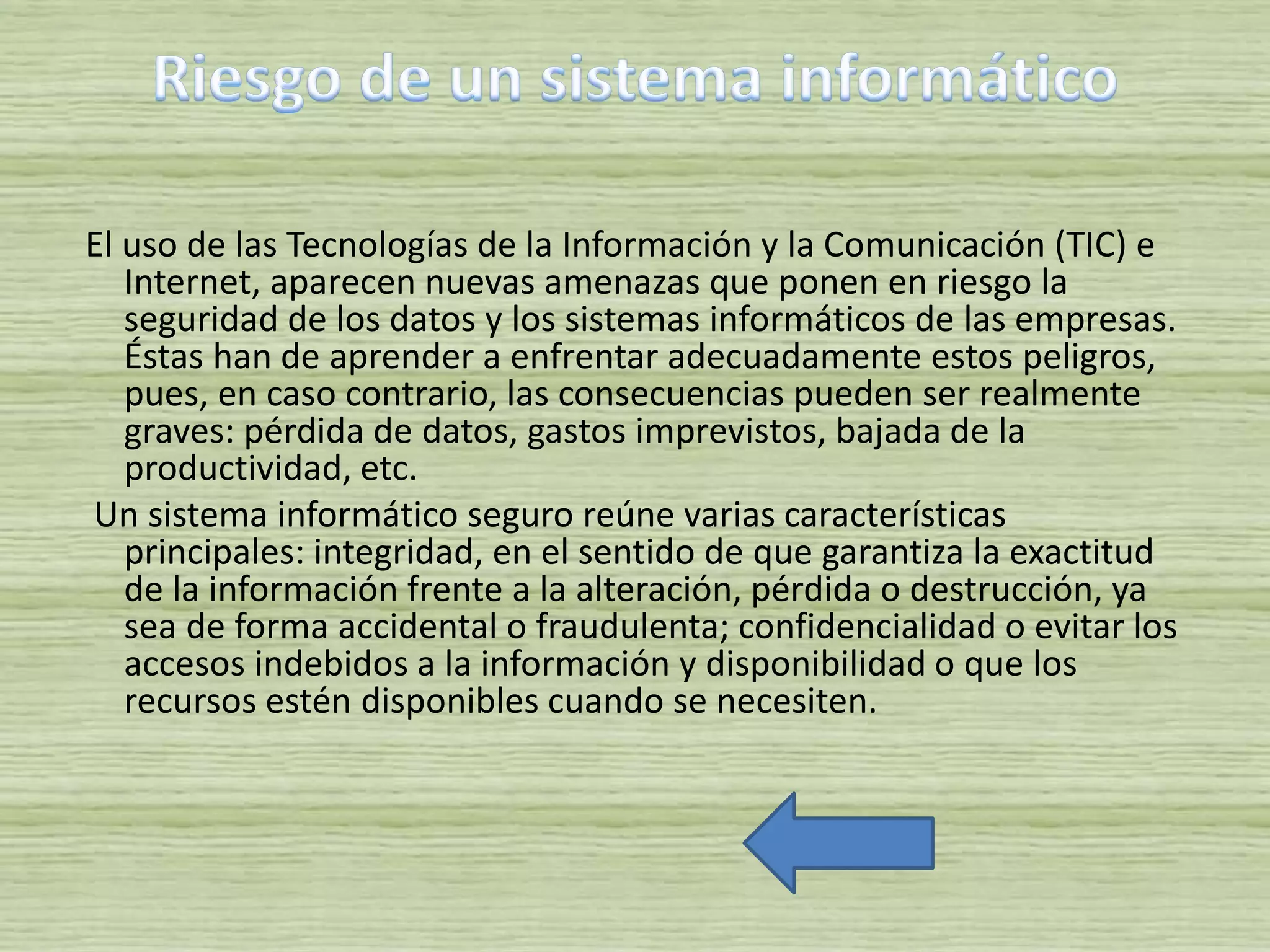 El uso de las Tecnologías de la Información y la Comunicación (TIC) e
Internet, aparecen nuevas amenazas que ponen en riesgo la
seguridad de los datos y los sistemas informáticos de las empresas.
Éstas han de aprender a enfrentar adecuadamente estos peligros,
pues, en caso contrario, las consecuencias pueden ser realmente
graves: pérdida de datos, gastos imprevistos, bajada de la
productividad, etc.
Un sistema informático seguro reúne varias características
principales: integridad, en el sentido de que garantiza la exactitud
de la información frente a la alteración, pérdida o destrucción, ya
sea de forma accidental o fraudulenta; confidencialidad o evitar los
accesos indebidos a la información y disponibilidad o que los
recursos estén disponibles cuando se necesiten.
 