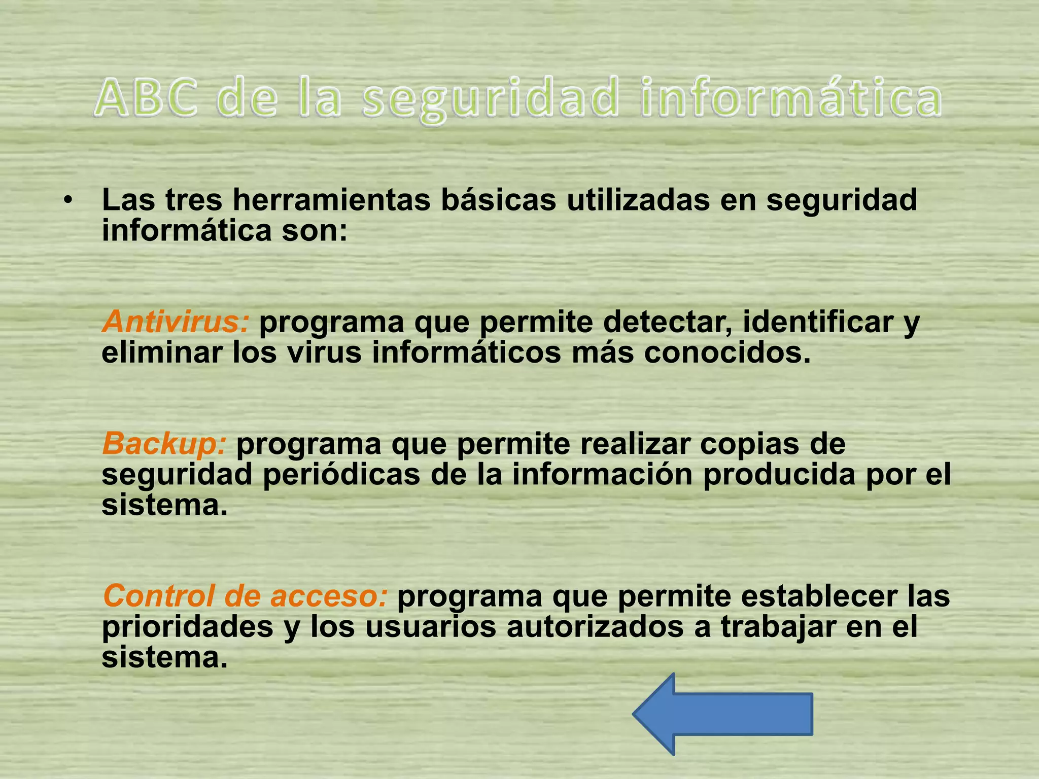 • Las tres herramientas básicas utilizadas en seguridad
informática son:
Antivirus: programa que permite detectar, identificar y
eliminar los virus informáticos más conocidos.
Backup: programa que permite realizar copias de
seguridad periódicas de la información producida por el
sistema.
Control de acceso: programa que permite establecer las
prioridades y los usuarios autorizados a trabajar en el
sistema.
 