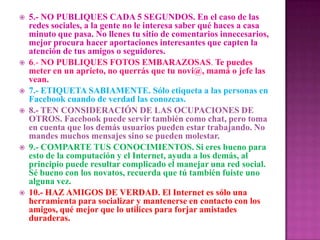  5.- NO PUBLIQUES CADA 5 SEGUNDOS. En el caso de las
redes sociales, a la gente no le interesa saber qué haces a casa
minuto que pasa. No llenes tu sitio de comentarios innecesarios,
mejor procura hacer aportaciones interesantes que capten la
atención de tus amigos o seguidores.
 6.- NO PUBLIQUES FOTOS EMBARAZOSAS. Te puedes
meter en un aprieto, no querrás que tu novi@, mamá o jefe las
vean.
 7.- ETIQUETA SABIAMENTE. Sólo etiqueta a las personas en
Facebook cuando de verdad las conozcas.
 8.- TEN CONSIDERACIÓN DE LAS OCUPACIONES DE
OTROS. Facebook puede servir también como chat, pero toma
en cuenta que los demás usuarios pueden estar trabajando. No
mandes muchos mensajes sino se pueden molestar.
 9.- COMPARTE TUS CONOCIMIENTOS. Si eres bueno para
esto de la computación y el Internet, ayuda a los demás, al
principio puede resultar complicado el manejar una red social.
Sé bueno con los novatos, recuerda que tú también fuiste uno
alguna vez.
 10.- HAZ AMIGOS DE VERDAD. El Internet es sólo una
herramienta para socializar y mantenerse en contacto con los
amigos, qué mejor que lo utilices para forjar amistades
duraderas.
 