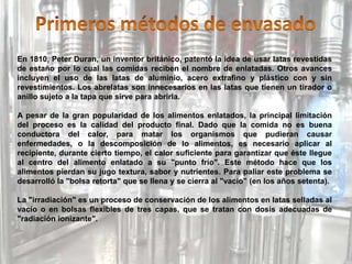En 1810, Peter Duran, un inventor británico, patentó la idea de usar latas revestidas
de estaño por lo cual las comidas reciben el nombre de enlatadas. Otros avances
incluyen el uso de las latas de aluminio, acero extrafino y plástico con y sin
revestimientos. Los abrelatas son innecesarios en las latas que tienen un tirador o
anillo sujeto a la tapa que sirve para abrirla.
A pesar de la gran popularidad de los alimentos enlatados, la principal limitación
del proceso es la calidad del producto final. Dado que la comida no es buena
conductora del calor, para matar los organismos que pudieran causar
enfermedades, o la descomposición de lo alimentos, es necesario aplicar al
recipiente, durante cierto tiempo, el calor suficiente para garantizar que éste llegue
al centro del alimento enlatado a su "punto frío". Este método hace que los
alimentos pierdan su jugo textura, sabor y nutrientes. Para paliar este problema se
desarrolló la "bolsa retorta" que se llena y se cierra al "vacío" (en los años setenta).
La "irradiación" es un proceso de conservación de los alimentos en latas selladas al
vacío o en bolsas flexibles de tres capas, que se tratan con dosis adecuadas de
"radiación ionizante".
 